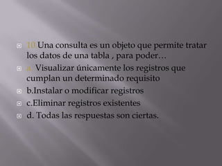  10.Una consulta es un objeto que permite tratar
los datos de una tabla , para poder…
 a. Visualizar únicamente los registros que
cumplan un determinado requisito
 b.Instalar o modificar registros
 c.Eliminar registros existentes
 d. Todas las respuestas son ciertas.
 