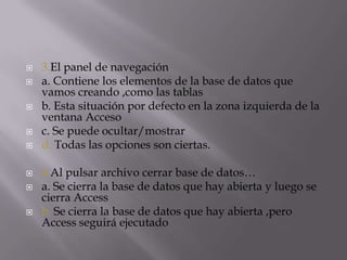  3.El panel de navegación
 a. Contiene los elementos de la base de datos que
vamos creando ,como las tablas
 b. Esta situación por defecto en la zona izquierda de la
ventana Acceso
 c. Se puede ocultar/mostrar
 d. Todas las opciones son ciertas.
 4.Al pulsar archivo cerrar base de datos…
 a. Se cierra la base de datos que hay abierta y luego se
cierra Access
 b. Se cierra la base de datos que hay abierta ,pero
Access seguirá ejecutado
 