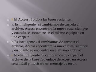  8.El Access rápido a las bases recientes..
 a. Es inteligente , si cambiamos de carpeta el
archivo, Access encontrara la nueva ruta, siempre
y cuando se encuentre en el mismo equipo o en
una carpeta
 b.Es inteligente , si cambiamos de carpeta el
archivo, Access encontrara la nueva ruta, siempre
y en cuanto se encuentre en el mismo archivo
 c.No es inteligente .Si cambiamos de carpeta el
archivo de la base , Su enlace de acceso en Access
será inútil y mostrara un mensaje de error.
 