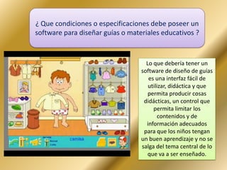 ¿ Que condiciones o especificaciones debe poseer un
software para diseñar guías o materiales educativos ?
Lo que debería tener un
software de diseño de guías
es una interfaz fácil de
utilizar, didáctica y que
permita producir cosas
didácticas, un control que
permita limitar los
contenidos y de
información adecuados
para que los niños tengan
un buen aprendizaje y no se
salga del tema central de lo
que va a ser enseñado.
 