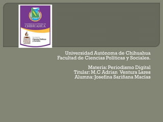 Universidad Autónoma de Chihuahua
Facultad de Ciencias Políticas y Sociales.
Materia: Periodismo Digital
Titular: M.C Adrian Ventura Lares
Alumna: Josefina Sariñana Macías

 