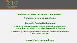 Puedes ser parte del Equipo de Pioneros

Y obtener grandes beneficios
• Bono de Productividad anual

• Puntos Marketing de la Red Global que podrás
cambiar por dinero en efectivo cada 4 meses
• Acceso y tarifas preferenciales en todos los eventos
de capacitación
www.ibfinternacional.com

 