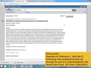 Bibliografía:
Stephens M, Robinson L, McGrath D.
Extending inter-professional learning
through the use of a multi-disciplinary wiki.
Nurse Educ Pract. 2013 Nov;13(6):492-8.
5.
 