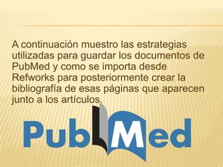 A continuación muestro las estrategias
utilizadas para guardar los documentos de
PubMed y como se importa desde
Refworks para posteriormente crear la
bibliografía de esas páginas que aparecen
junto a los artículos.
 