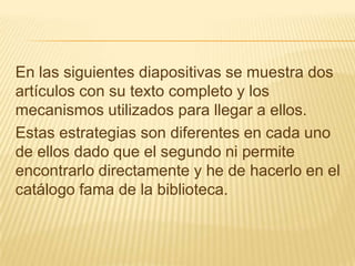 En las siguientes diapositivas se muestra dos
artículos con su texto completo y los
mecanismos utilizados para llegar a ellos.
Estas estrategias son diferentes en cada uno
de ellos dado que el segundo ni permite
encontrarlo directamente y he de hacerlo en el
catálogo fama de la biblioteca.
 