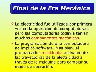  La electricidad fue utilizada por primera
vez en la operación de computadoras,
pero las computadoras todavía tenían
muchos componentes mecánicos.
• La programación de una computadora
no implicó software. Mas bien, el
programador recableaba activamente
las trayectorias de la electricidad a
través de la máquina para cambiar su
modo de operación.
 