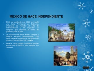 MEXICO SE HACE INDEPENDIENTE
• El 28 de septiembre de 1821 se instaló
una Junta Provisional de Gobierno,
encargada de redactar el Acta de
Independencia y de organizar un
congreso que decidiera la forma de
gobierno para el país.
• La situación era difícil. Minas, campos y
fábricas estaban abandonados; casi
nadie pagaba impuestos y los gastos del
gobierno aumentaban día con día.
• España, otros países europeos querían
apoderarse de México, para explotar sus
riquezas.
 