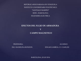 REPÚBLICA BOLIVARIANA DE VENEZUELA
INSTITUTO UNIVERSITARIO POLITÉCNICO
“SANTIAGO MARIÑO”
SEDE—BARCELONA
INGENIERÍA ELÉCTRICA
EFECTOS DEL FLUJO DE ARMADURA
Y
CAMPO MAGNETICO
PROFESORA: ALUMNO:
ING. RANIELINA RONDON EDGAR GAMBOA. C.I: 13,692,222
BARCELONA, JULIO 2014
 