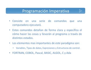 Programación Imperativa 
• Consiste en una serie de comandos que una 
computadora ejecutará. 
• Estos comandos detallan de forma clara y específica el 
cómo hacer las cosas y llevarán al programa a través de 
distintos estados. 
• Los elementos mas importantes de este paradigma son: 
• Variables, Tipos de datos, Expresiones y Estructuras de control. 
• FORTRAN, COBOL, Pascal, BASIC, ALGOL, C y Ada 
 