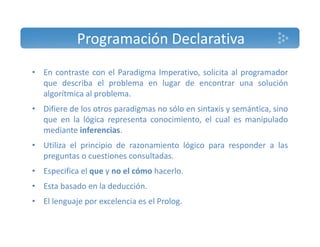Programación Declarativa 
• En contraste con el Paradigma Imperativo, solicita al programador 
que describa el problema en lugar de encontrar una solución 
algorítmica al problema. 
• Difiere de los otros paradigmas no sólo en sintaxis y semántica, sino 
que en la lógica representa conocimiento, el cual es manipulado 
mediante inferencias. 
• Utiliza el principio de razonamiento lógico para responder a las 
preguntas o cuestiones consultadas. 
• Especifica el que y no el cómo hacerlo. 
• Esta basado en la deducción. 
• El lenguaje por excelencia es el Prolog. 
 