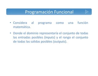 Programación Funcional 
• Considera al programa como una función 
matemática. 
• Donde el dominio representaría el conjunto de todas 
las entradas posibles (inputs) y el rango el conjunto 
de todas las salidas posibles (outputs). 
 
