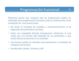 Programación Funcional 
Podríamos pensar que cualquier tipo de programación podría ser 
clasificada como programación funcional y esto es relativamente cierto 
a excepción de unos puntos clave: 
• No existe el concepto de variables y consecuentemente el de 
asignación (los parámetros son fijos) 
• Existe una propiedad llamada transparencia referencial, la cual 
indica que una función solo depende de sus parámetros y que 
tendrá efecto únicamente en su resultado. 
• Una función puede ser utilizada como parámetros y resultados de 
cualquier otra función. 
• Standard ML, Haskell , Scheme y LISP 
 