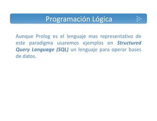 Programación Lógica 
Aunque Prolog es el lenguaje mas representativo de 
este paradigma usaremos ejemplos en Structured 
Query Language (SQL) un lenguaje para operar bases 
de datos. 
 