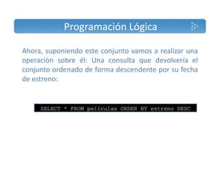Programación Lógica 
Ahora, suponiendo este conjunto vamos a realizar una 
operación sobre él: Una consulta que devolvería el 
conjunto ordenado de forma descendente por su fecha 
de estreno: 
SELECT * FROM películas ORDER BY estreno DESC 
 