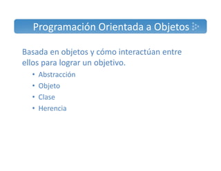 Programación Orientada a Objetos 
Basada en objetos y cómo interactúan entre 
ellos para lograr un objetivo. 
• Abstracción 
• Objeto 
• Clase 
• Herencia 
 
