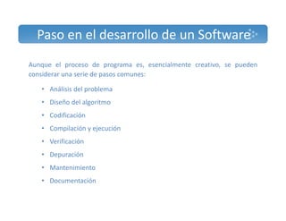 Paso en el desarrollo de un Software 
Aunque el proceso de programa es, esencialmente creativo, se pueden 
considerar una serie de pasos comunes: 
• Análisis del problema 
• Diseño del algoritmo 
• Codificación 
• Compilación y ejecución 
• Verificación 
• Depuración 
• Mantenimiento 
• Documentación 
 