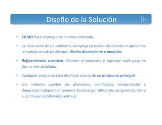 Diseño de la Solución 
• COMO hace el programa la tarea solicitada. 
• La resolución de un problema complejo se realiza dividiendo un problema 
complejo en sub problemas: diseño descendente o modular. 
• Refinamientos sucesivos: Romper el problema y expresar cada paso en 
forma más detallada. 
• Cualquier programa bien diseñado consta de un programa principal. 
• Los módulos pueden ser planeados, codificados, comprobados y 
depurados independientemente (incluso por diferentes programadores) y 
a continuaci combinados entre si. 
 