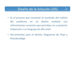 Diseño de la Solución (DS) 
• Es el proceso que convierte el resultado del análisis 
del problema en un diseño modular con 
refinamientos sucesivos que permitan un a posterior 
traducción a un lenguaje de alto nivel. 
• Herramientas para el diseño: Diagramas de Flujo y 
Pseudocódigo. 
 
