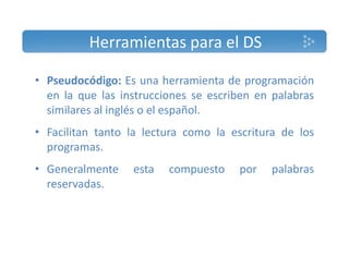 Herramientas para el DS 
• Pseudocódigo: Es una herramienta de programación 
en la que las instrucciones se escriben en palabras 
similares al inglés o el español. 
• Facilitan tanto la lectura como la escritura de los 
programas. 
• Generalmente esta compuesto por palabras 
reservadas. 
 