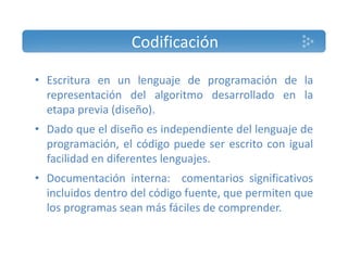 Codificación 
• Escritura en un lenguaje de programación de la 
representación del algoritmo desarrollado en la 
etapa previa (diseño). 
• Dado que el diseño es independiente del lenguaje de 
programación, el código puede ser escrito con igual 
facilidad en diferentes lenguajes. 
• Documentación interna: comentarios significativos 
incluidos dentro del código fuente, que permiten que 
los programas sean más fáciles de comprender. 
 