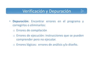 Verificación y Depuración 
• Depuración: Encontrar errores en el programa y 
corregirlos o eliminarlos: 
o Errores de compilación 
o Errores de ejecución: instrucciones que se pueden 
comprender pero no ejecutar. 
o Errores lógicos: errores de análisis y/o diseño. 
 