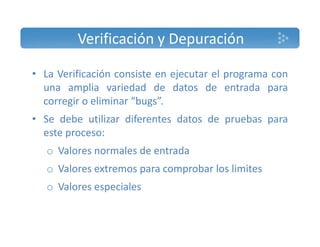 Verificación y Depuración 
• La Verificación consiste en ejecutar el programa con 
una amplia variedad de datos de entrada para 
corregir o eliminar “bugs”. 
• Se debe utilizar diferentes datos de pruebas para 
este proceso: 
o Valores normales de entrada 
o Valores extremos para comprobar los limites 
o Valores especiales 
 