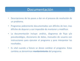 Documentación 
• Descripciones de los pasos a dar en el proceso de resolución de 
un problema. 
• Programas pobremente documentados son difíciles de leer, mas 
difíciles de depurar y casi imposible de mantener y modificar. 
• La documentación incluye: análisis, diagramas de flujo y/o 
pseudocódigos, diccionario de datos, manuales de usuario con 
instrucciones para ejecutar el programa y para interpretar los 
resultados. 
• Es vital cuando a futuro se desee cambiar el programa. Estos 
cambios se denominan mantenimiento del programa. 
 