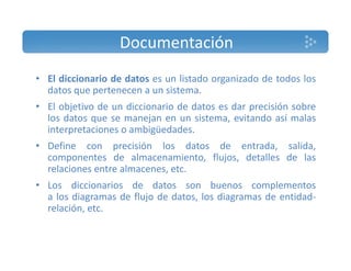 Documentación 
• El diccionario de datos es un listado organizado de todos los 
datos que pertenecen a un sistema. 
• El objetivo de un diccionario de datos es dar precisión sobre 
los datos que se manejan en un sistema, evitando así malas 
interpretaciones o ambigüedades. 
• Define con precisión los datos de entrada, salida, 
componentes de almacenamiento, flujos, detalles de las 
relaciones entre almacenes, etc. 
• Los diccionarios de datos son buenos complementos 
a los diagramas de flujo de datos, los diagramas de entidad‐relación, 
etc. 
 