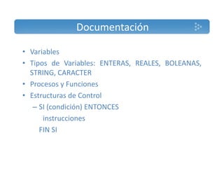 Documentación 
• Variables 
• Tipos de Variables: ENTERAS, REALES, BOLEANAS, 
STRING, CARACTER 
• Procesos y Funciones 
• Estructuras de Control 
– SI (condición) ENTONCES 
instrucciones 
FIN SI 
 