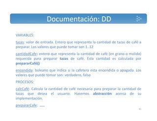 Documentación: DD 
VARIABLES: 
tazas: valor de entrada. Entero que representa la cantidad de tazas de café a 
preparar. Los valores que puede tomar son 1..12 
cantidadCafe: entero que representa la cantidad de café (en grano o molido) 
requerida para preparar tazas de café. Esta cantidad es calculada por 
prepararCafé() 
encendida: boleano que indica si la cafetera esta encendida o apagada. Los 
valores que puede tomar son: verdadero, falso 
PROCESOS: 
calcCafé: Calcula la cantidad de café necesaria para preparar la cantidad de 
tazas que desea el usuario. Hacemos abstracción acerca de su 
implementación. 
prepararCafe: ….. 
41 
