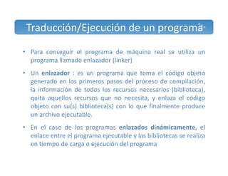 Traducción/Ejecución de un programa 
• Para conseguir el programa de máquina real se utiliza un 
programa llamado enlazador (linker) 
• Un enlazador : es un programa que toma el código objeto 
generado en los primeros pasos del proceso de compilación, 
la información de todos los recursos necesarios (biblioteca), 
quita aquellos recursos que no necesita, y enlaza el código 
objeto con su(s) biblioteca(s) con lo que finalmente produce 
un archivo ejecutable. 
• En el caso de los programas enlazados dinámicamente, el 
enlace entre el programa ejecutable y las bibliotecas se realiza 
en tiempo de carga o ejecución del programa 
 