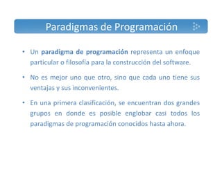 Paradigmas de Programación 
• Un paradigma de programación representa un enfoque 
particular o filosofía para la construcción del software. 
• No es mejor uno que otro, sino que cada uno tiene sus 
ventajas y sus inconvenientes. 
• En una primera clasificación, se encuentran dos grandes 
grupos en donde es posible englobar casi todos los 
paradigmas de programación conocidos hasta ahora. 
 