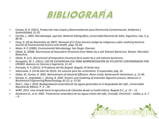 • Campo, N. B. (2011). Producción más Limpia y Biorremediación para Disminuirla Contaminación. Ambiente y 
Sostenibilidad, 21-25. 
• Carrillo, L. 2003. Microbiología agrícola. Material bibliográfico, Universidad Nacional de Salta. Argentina. Cap. 5, p. 
80-95. 
• Fang, D. (20 de Noviembre de 2007). Removal of Cr from tannery sludge by indigenous sulfur-oxidizing bacteria. 
Journal of Environmental Science and Health, págs. 65-69. 
• Maier, R. P. (2009). Environmental Microbiology. San Diego: Elservier. 
• Okeke, B. (2008). Biorremoval of Hexavalent Chromium from Water by a salt Tolerant Bacterium. Boston: Microbiol 
Biotechno. 
• Okeke, B. (s.f.). Biorremoval of hexavalent chromium form water by a salt tolerant bacterium. 
• Panigatti1, M. C. (2011). USO DE ESCHERICHIA COLI PARA BIORREMEDIACIÓN DE EFLUENTES CONTAMINADOS POR 
CROMO. Avances en Ciencias e Ingeniería, 11-24. 
• Preciado, A. P. (2012). El Problema del Rio Bogotá. Bogotá: Al Verde Vivo. 
• Valenzuela, S. (24 de Abril de 2014). Sin solución para las curtiembres. El espectador, pág. 16. 
• Doble, M., Kumar, A. 2005. Biotreatment of Industrial Effluents. Reino Unido: Butterworth Heinemann. p. 21-46. 
• Gavala, H., Angelidaki, I., Ahring, B. 2003. Kinetics and modeling of anaerobic digestion process. Advances in 
Biochemical Engineering/Biotechnology, 81 (1): p. 57-92. 
• Real J., Islas J. 2010. Biodegradación anaerobia de las aguas generadas en el despulpado del café., Universidad 
Nacional de México. P 3 – 18. 
• WWF. 2012. Una mirada hacia la agricultura de Colombia desde su huella hídrica. Bogotá D.C., p. 13 – 15. 
• Zambrano D., et al. 2002. Tratamiento anaeróbico de las aguas mieles del café, Cenicafé, Chinchiná – caldas, p. 6, 7 
– 9. 
 