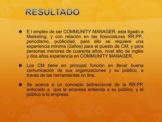  E l empleo de ser COMMUNITY MANAGER, esta ligado a 
Marketing, y con relación en las licenciaturas RR.PP., 
periodismo, publicidad, para ello se requiere una 
experiencia mínima (2años) para el puesto de CM, y para 
personas menores de cuarenta años, nivel alto de inglés 
y dos años experiencia en COMMUNITY MANAGER. 
 Los CM tiene en principal función en llevar buena 
comunicación de sus organizaciones y su público, a 
través de las herramientas on line. 
 Se acerca a un concepto bidireccional de la RR.PP, 
enfocado a que la empresa entienda a su público, y el 
público a la empresa. 
