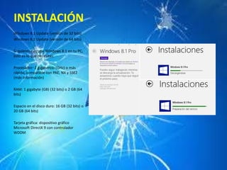 INSTALACIÓN 
Windows 8.1 Update (versión de 32 bits) 
Windows 8.1 Update (versión de 64 bits) 
Si quieres ejecutar Windows 8.1 en tu PC, 
esto es lo que necesitas: 
Procesador: 1 gigahercio (GHz) o más 
rápido, compatible con PAE, NX y SSE2 
(más información) 
RAM: 1 gigabyte (GB) (32 bits) o 2 GB (64 
bits) 
Espacio en el disco duro: 16 GB (32 bits) o 
20 GB (64 bits) 
Tarjeta gráfica: dispositivo gráfico 
Microsoft DirectX 9 con controlador 
WDDM 
 
