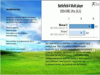 rendimiento 
Optimizar unidades (desfracmentador 
de discco) se ejecuta automaticamente 
siguiendo una programación semanal 
Manera manual 
Mostrar todo 
Para optimizar las unidades 
manualmente 
Para cambiar la programación de la 
optimización 
Para reparar una unidad 
NO IMPORTA LO RAPIDO O BRILLANTES QUE 
PAREZCAN LOS EQUIPOS CUANDO SON 
NUEVOS QUE TODOS PARECEN RELENTIZARCE 
CON EL TIEMPO. DESPUES DE INSTALAR UNA 
DOCENA DE PROGRAMAS, CARGARLO CON 
HERRAMIENTAS, ANTISPWARE Y ANTIVIRUS Y 
DESCARGAR CANTIDADES INGENTES DE 
ELIMENTOS NO DESEADOS EN INTERNET. 
 