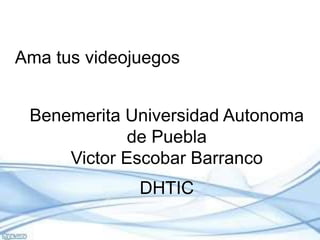 Ama tus videojuegos 
Benemerita Universidad Autonoma 
de Puebla 
Victor Escobar Barranco 
DHTIC 
 