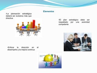 Elementos 
•La planeación estratégica 
deberá ser evolutiva más que 
directiva 
•Enfoca la dirección en el 
desempeño y la mejora continua 
•El plan estratégico debe ser 
respaldado por una autoridad 
competente 
 
