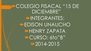 COLEGIO FISACAL “15 DE 
DICIEMBRE” 
INTEGRANTES: 
EDISON UNAUCHO 
HENRY ZAPATA 
CURSO: 6to”B” 
2014-2015 
 