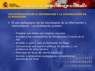 LAS TECNOLOGÍAS DE LA INFORMACIÓN Y LA COMUNICACIÓN EN 
LA EDUCACIÓN 
• El uso pedagógico de las tecnologías de la información y 
comunicación. Los profesores pueden: 
– Preparar sus clases con mejores recursos 
– Acceder a las evaluaciones de los alumnos a través de la 
red 
– Acceder a cursos para su formación en línea 
– Comunicarse con sus compañeros de claustro y con 
profesores de otros centros 
– Participar en foros de interés educativo 
– Acceder a propuestas pedagógicas o experiencias 
educativas en línea 
 