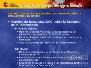 LAS POLITICAS DE LAS TECNOLOGÍAS DE LA INFORMACIÓN Y LA 
COMUNICACIÓN EN EUROPA 
• Cumbre de Barcelona 2002 sobre la Sociedad 
de la Información 
– Principios básicos: 
• Mejorar la calidad y la eficacia de los sistemas de 
educación y formación en la Unión Europea 
• Facilitar el acceso a todos los sistemas de educación y 
formación 
• Abrir los sistemas de formación al mundo exterior 
– Objetivos: 
• Mejorar la educación y la formación de profesores y 
formadores en TIC 
• Desarrollar las capacidades necesarias para la sociedad 
del conocimiento 
• Garantizar el acceso de todos a las tecnologías de la 
Información y la Comunicación 
 