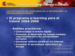 LAS POLITICAS DE LAS TECNOLOGÍAS DE LA INFORMACIÓN Y LA 
COMUNICACIÓN EN EUROPA 
• El programa e-learning para el 
trienio 2004-2006 
– Ámbitos prioritarios: 
• Contrarrestar la brecha digital 
• Fomentar el desarrollo de nuevos modelos 
organizativos para las universidades 
europeas 
• Hermanar centros escolares vía Internet 
• Fomentar el aprendizaje electrónico en 
Europa 
 