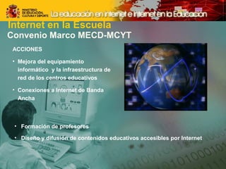 Internet en la Escuela 
Convenio Marco MECD-MCYT 
ACCIONES 
• Mejora del equipamiento 
informático y la infraestructura de 
red de los centros educativos 
• Conexiones a Internet de Banda 
Ancha 
• Formación de profesores 
• Diseño y difusión de contenidos educativos accesibles por Internet 
 