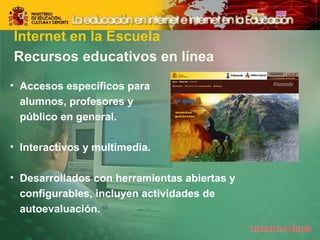 Internet en la Escuela 
Recursos educativos en línea 
• Accesos específicos para 
alumnos, profesores y 
público en general. 
• Interactivos y multimedia. 
• Desarrollados con herramientas abiertas y 
configurables, incluyen actividades de 
autoevaluación. 
 