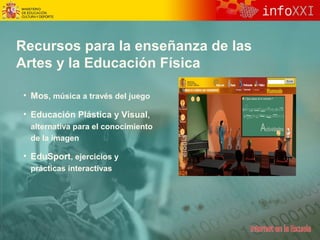 Recursos para la enseñanza de las 
Artes y la Educación Física 
• Mos, música a través del juego 
• Educación Plástica y Visual, 
alternativa para el conocimiento 
de la imagen 
• EduSport, ejercicios y 
prácticas interactivas 
 