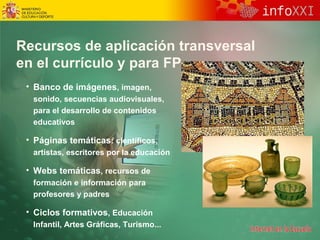 Recursos de aplicación transversal 
en el currículo y para FP 
• Banco de imágenes, imagen, 
sonido, secuencias audiovisuales, 
para el desarrollo de contenidos 
educativos 
• Páginas temáticas: científicos, 
artistas, escritores por la educación 
• Webs temáticas, recursos de 
formación e información para 
profesores y padres 
• Ciclos formativos, Educación 
Infantil, Artes Gráficas, Turismo... 
 