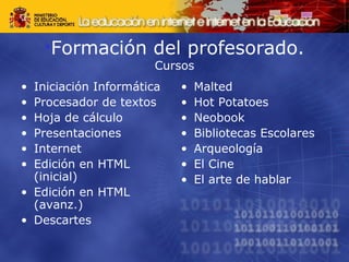 •Formación del profesorado. 
Cursos 
• Iniciación Informática 
• Procesador de textos 
• Hoja de cálculo 
• Presentaciones 
• Internet 
• Edición en HTML 
(inicial) 
• Edición en HTML 
(avanz.) 
• Descartes 
• Malted 
• Hot Potatoes 
• Neobook 
• Bibliotecas Escolares 
• Arqueología 
• El Cine 
• El arte de hablar 
 
