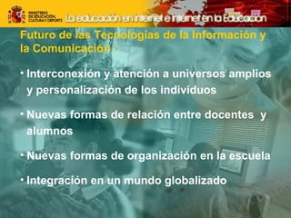 Futuro de las Tecnologías de la Información y 
la Comunicación : 
• Interconexión y atención a universos amplios 
y personalización de los individuos 
• Nuevas formas de relación entre docentes y 
alumnos 
• Nuevas formas de organización en la escuela 
• Integración en un mundo globalizado 
 