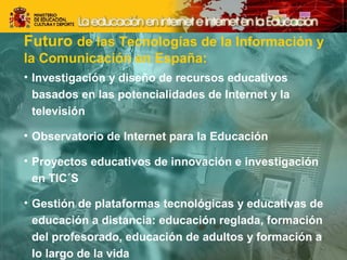 Futuro de las Tecnologías de la Información y 
la Comunicación en España: 
• Investigación y diseño de recursos educativos 
basados en las potencialidades de Internet y la 
televisión 
• Observatorio de Internet para la Educación 
• Proyectos educativos de innovación e investigación 
en TIC´S 
• Gestión de plataformas tecnológicas y educativas de 
educación a distancia: educación reglada, formación 
del profesorado, educación de adultos y formación a 
lo largo de la vida 
