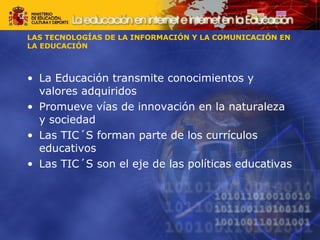 LAS TECNOLOGÍAS DE LA INFORMACIÓN Y LA COMUNICACIÓN EN 
LA EDUCACIÓN 
• La Educación transmite conocimientos y 
valores adquiridos 
• Promueve vías de innovación en la naturaleza 
y sociedad 
• Las TIC´S forman parte de los currículos 
educativos 
• Las TIC´S son el eje de las políticas educativas 
 